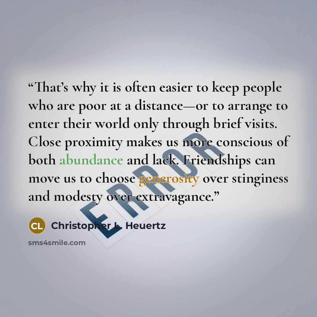 “That’s why it is often easier to keep people who are poor at a distance—or to arrange to enter their world only through brief visits. Close proximity makes us more conscious of both abundance and lack. Friendships can move us to choose generosity over stinginess and modesty over extravagance.” quote by Christopher L. Heuertz