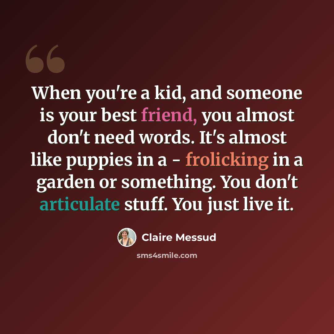“When you're a kid, and someone is your best friend, you almost don't need words. It's almost like puppies in a - frolicking in a garden or something. You don't articulate stuff. You just live it.” quote by Claire Messud
