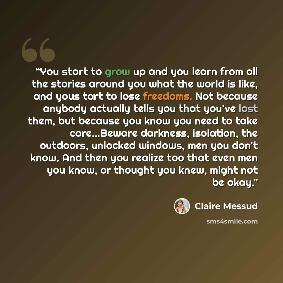 “You start to grow up and you learn from all the stories around you what the world is like, and yous tart to lose freedoms. Not because anybody actually tells you that you've lost them, but because you know you need to take care...Beware darkness, isolation, the outdoors, unlocked windows, men you…” quote by Claire Messud