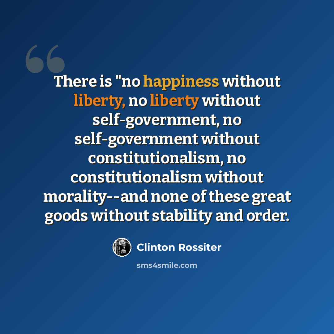 “There is "no happiness without liberty, no liberty without self-government, no self-government without constitutionalism, no constitutionalism without morality--and none of these great goods without stability and order.” quote by Clinton Rossiter