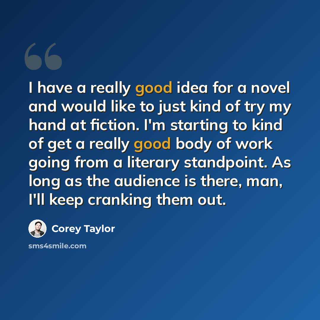 “I have a really good idea for a novel and would like to just kind of try my hand at fiction. I'm starting to kind of get a really good body of work going from a literary standpoint. As long as the audience is there, man, I'll keep cranking them out.” quote by Corey Taylor