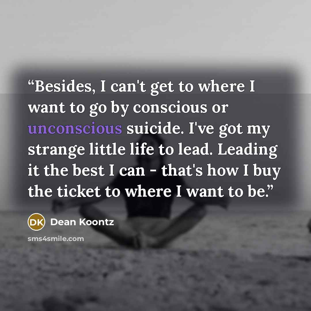 “Besides, I can't get to where I want to go by conscious or unconscious suicide. I've got my strange little life to lead. Leading it the best I can - that's how I buy the ticket to where I want to be.” quote by Dean Koontz