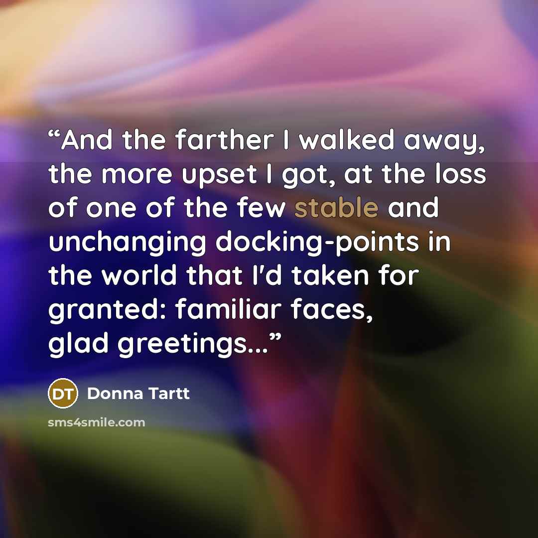 “And the farther I walked away, the more upset I got, at the loss of one of the few stable and unchanging docking-points in the world that I'd taken for granted: familiar faces, glad greetings...” quote by Donna Tartt