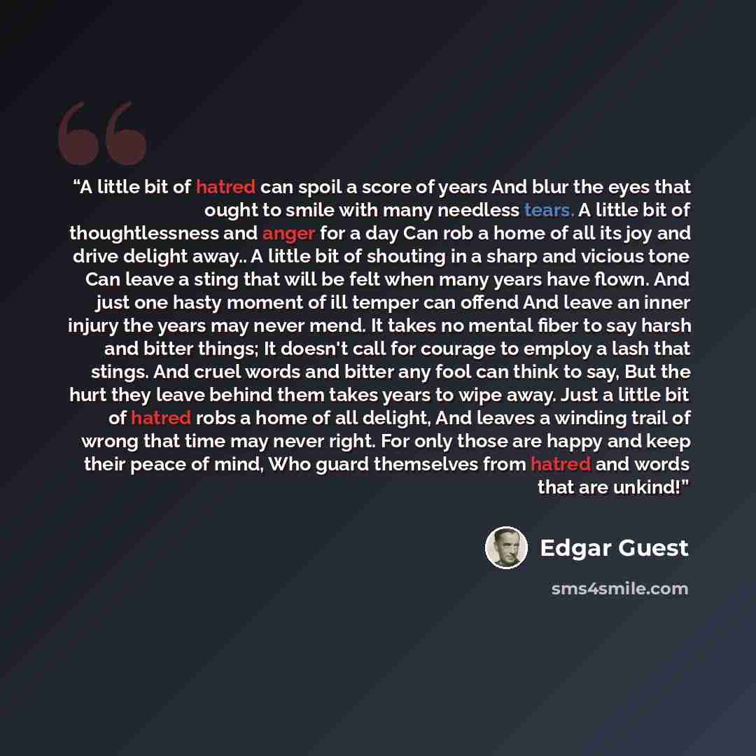 “A little bit of hatred can spoil a score of years And blur the eyes that ought to smile with many needless tears. A little bit of thoughtlessness and anger for a day Can rob a home of all its joy and drive delight away.. A little bit of shouting in a sharp and vicious tone Can leave a sting that…” quote by Edgar Guest