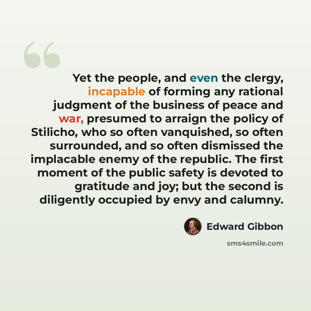 “Yet the people, and even the clergy, incapable of forming any rational judgment of the business of peace and war, presumed to arraign the policy of Stilicho, who so often vanquished, so often surrounded, and so often dismissed the implacable enemy of the republic. The first moment of the public…” quote by Edward Gibbon