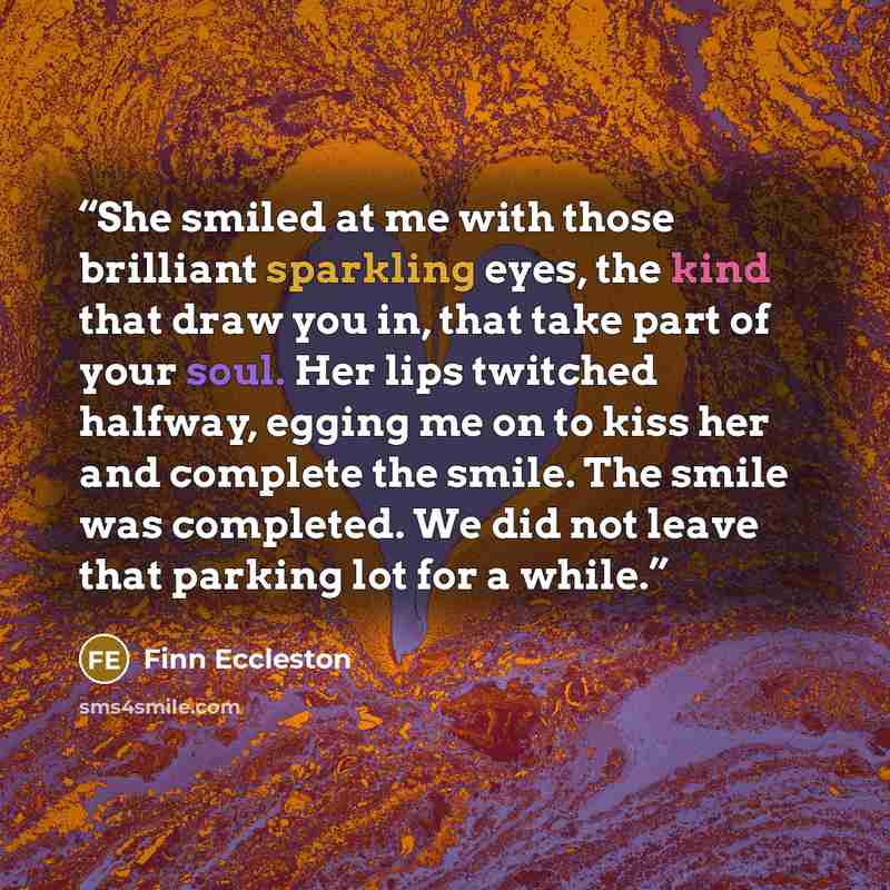 “She smiled at me with those brilliant sparkling eyes, the kind that draw you in, that take part of your soul. Her lips twitched halfway, egging me on to kiss her and complete the smile. The smile was completed. We did not leave that parking lot for a while.” quote by Finn Eccleston