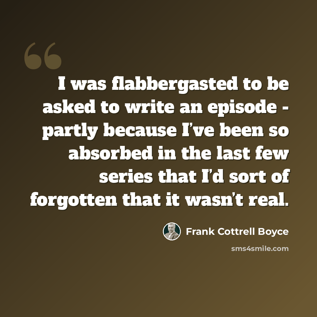 “I was flabbergasted to be asked to write an episode - partly because I’ve been so absorbed in the last few series that I’d sort of forgotten that it wasn’t real.” quote by Frank Cottrell Boyce