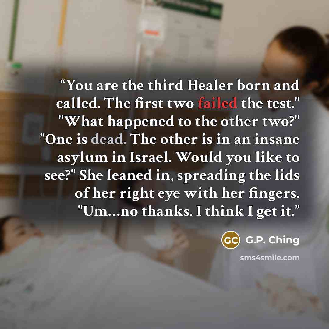 “You are the third Healer born and called. The first two failed the test." "What happened to the other two?" "One is dead. The other is in an insane asylum in Israel. Would you like to see?" She leaned in, spreading the lids of her right eye with her fingers. "Um…no thanks. I think I get it.” quote by G.P. Ching