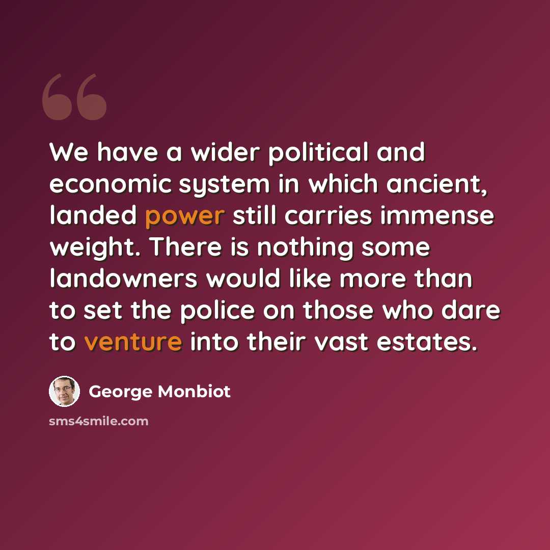 “We have a wider political and economic system in which ancient, landed power still carries immense weight. There is nothing some landowners would like more than to set the police on those who dare to venture into their vast estates.” quote by George Monbiot