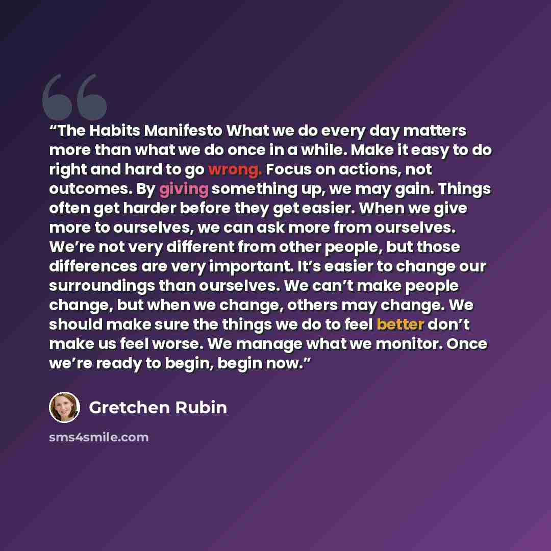 “The Habits Manifesto What we do every day matters more than what we do once in a while. Make it easy to do right and hard to go wrong. Focus on actions, not outcomes. By giving something up, we may gain. Things often get harder before they get easier. When we give more to ourselves, we can ask…” quote by Gretchen Rubin