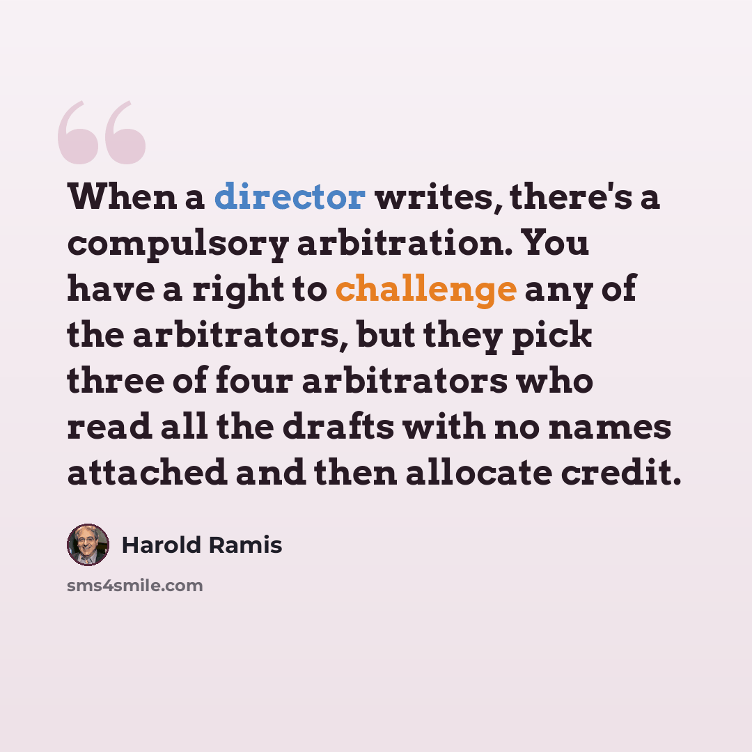 “When a director writes, there's a compulsory arbitration. You have a right to challenge any of the arbitrators, but they pick three of four arbitrators who read all the drafts with no names attached and then allocate credit.” quote by Harold Ramis