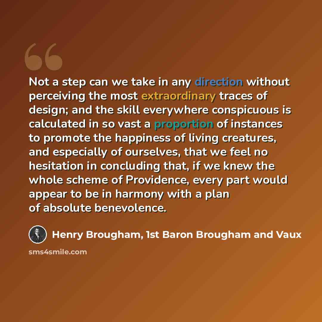 “Not a step can we take in any direction without perceiving the most extraordinary traces of design; and the skill everywhere conspicuous is calculated in so vast a proportion of instances to promote the happiness of living creatures, and especially of ourselves, that we feel no hesitation in…” quote by Henry Brougham, 1st Baron Brougham and Vaux