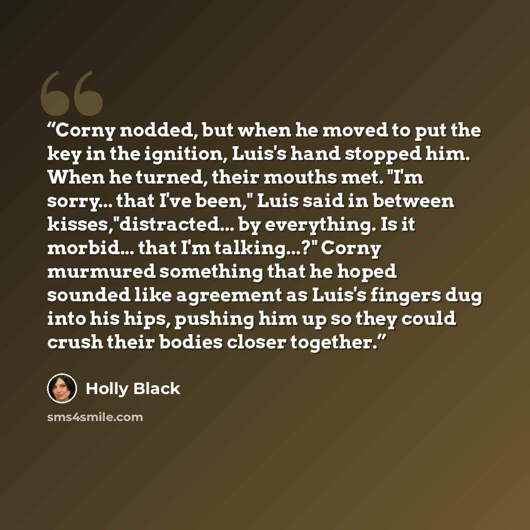 “Corny nodded, but when he moved to put the key in the ignition, Luis's hand stopped him. When he turned, their mouths met. "I'm sorry... that I've been," Luis said in between kisses,"distracted... by everything. Is it morbid... that I'm talking...?" Corny murmured something that he hoped sounded…” quote by holly black