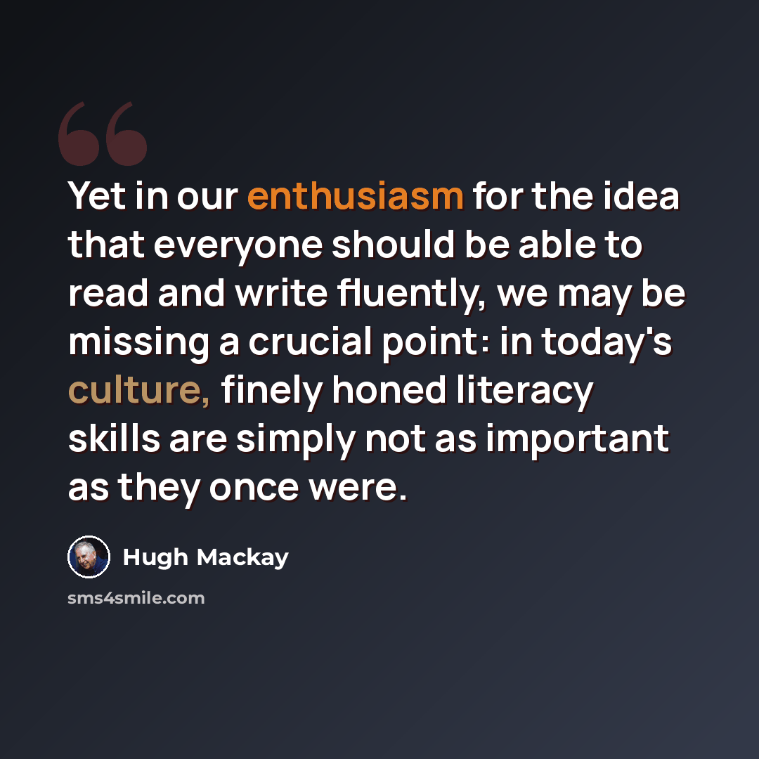 “Yet in our enthusiasm for the idea that everyone should be able to read and write fluently, we may be missing a crucial point: in today's culture, finely honed literacy skills are simply not as important as they once were.” quote by Hugh Mackay