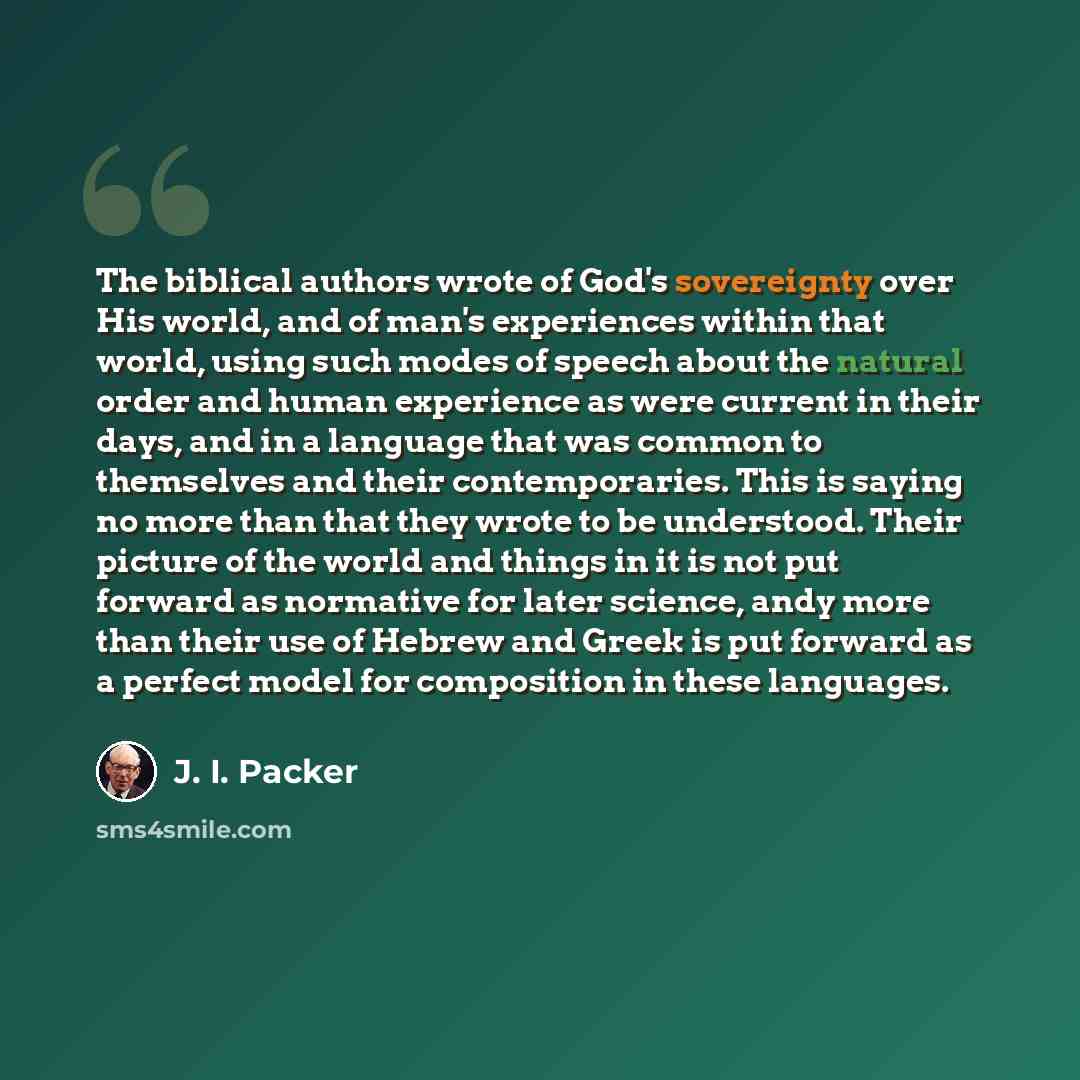 “The biblical authors wrote of God's sovereignty over His world, and of man's experiences within that world, using such modes of speech about the natural order and human experience as were current in their days, and in a language that was common to themselves and their contemporaries. This is…” quote by J. I. Packer