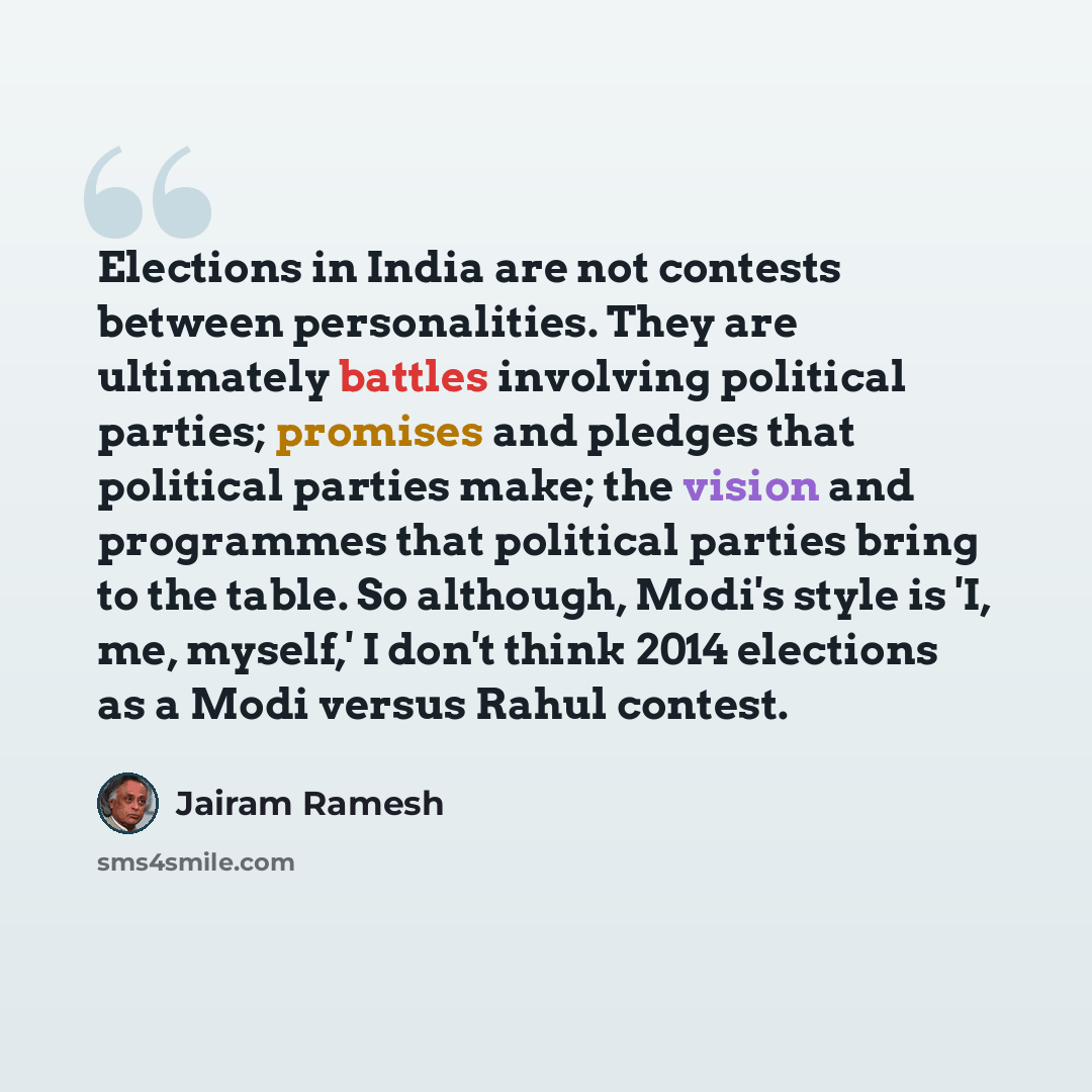 “Elections in India are not contests between personalities. They are ultimately battles involving political parties; promises and pledges that political parties make; the vision and programmes that political parties bring to the table. So although, Modi's style is 'I, me, myself,' I don't think…” quote by Jairam Ramesh
