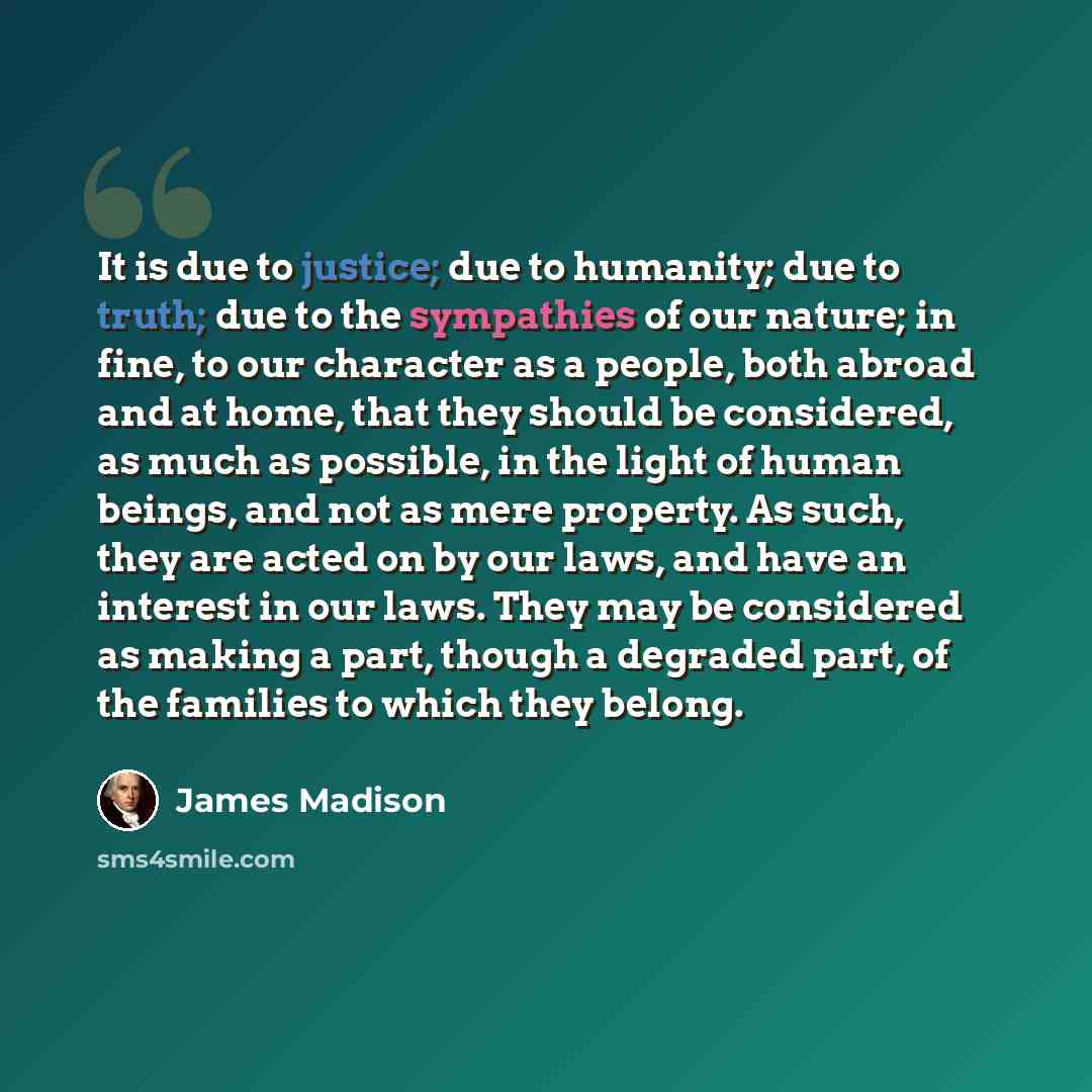 “It is due to justice; due to humanity; due to truth; due to the sympathies of our nature; in fine, to our character as a people, both abroad and at home, that they should be considered, as much as possible, in the light of human beings, and not as mere property. As such, they are acted on by our…” quote by James Madison