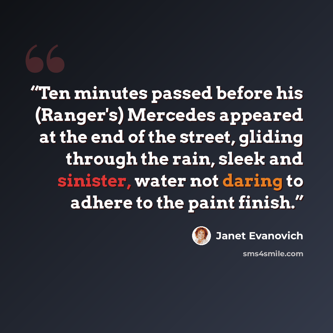 “Ten minutes passed before his (Ranger's) Mercedes appeared at the end of the street, gliding through the rain, sleek and sinister, water not daring to adhere to the paint finish.” quote by Janet Evanovich
