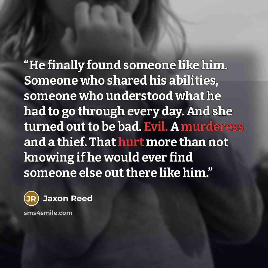 “He finally found someone like him. Someone who shared his abilities, someone who understood what he had to go through every day. And she turned out to be bad. Evil. A murderess and a thief. That hurt more than not knowing if he would ever find someone else out there like him.” quote by Jaxon Reed