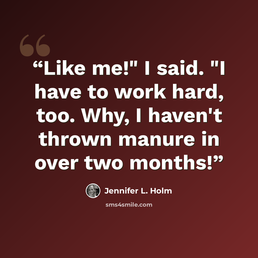 “Like me!" I said. "I have to work hard, too. Why, I haven't thrown manure in over two months!” quote by Jennifer L. Holm