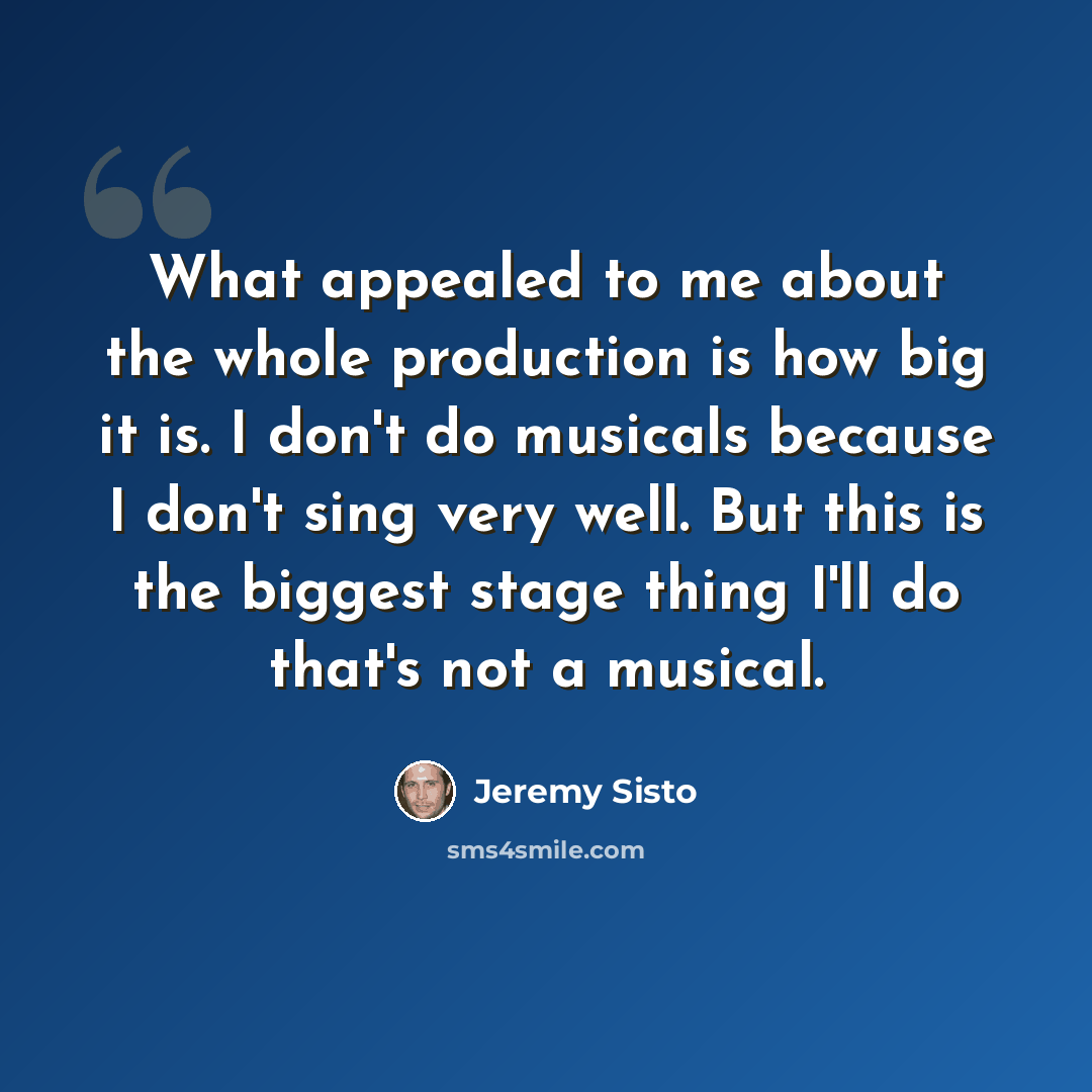 “What appealed to me about the whole production is how big it is. I don't do musicals because I don't sing very well. But this is the biggest stage thing I'll do that's not a musical.” quote by Jeremy Sisto