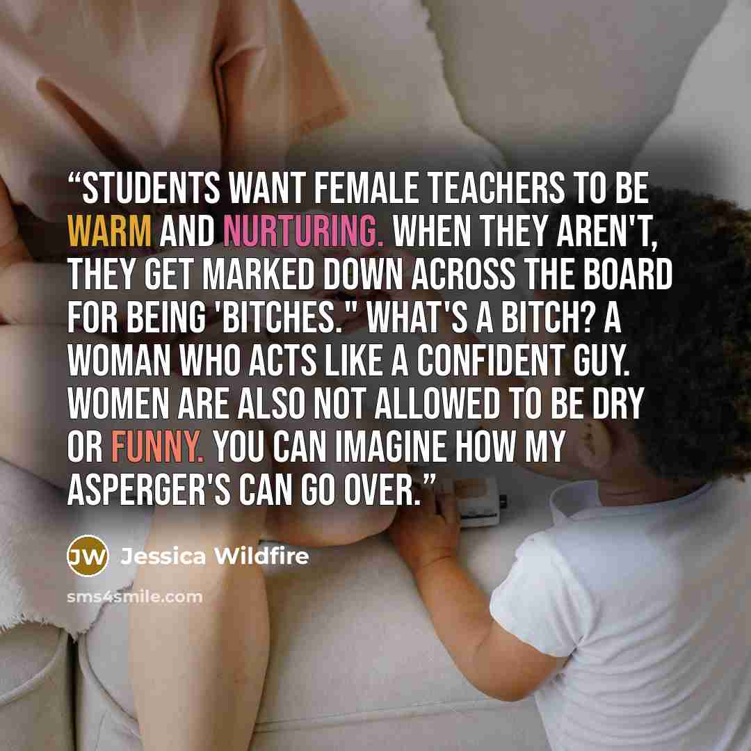 “Students want female teachers to be warm and nurturing. When they aren't, they get marked down across the board for being 'bitches." What's a bitch? A woman who acts like a confident guy. Women are also not allowed to be dry or funny. You can imagine how my Asperger's can go over.” quote by Jessica Wildfire