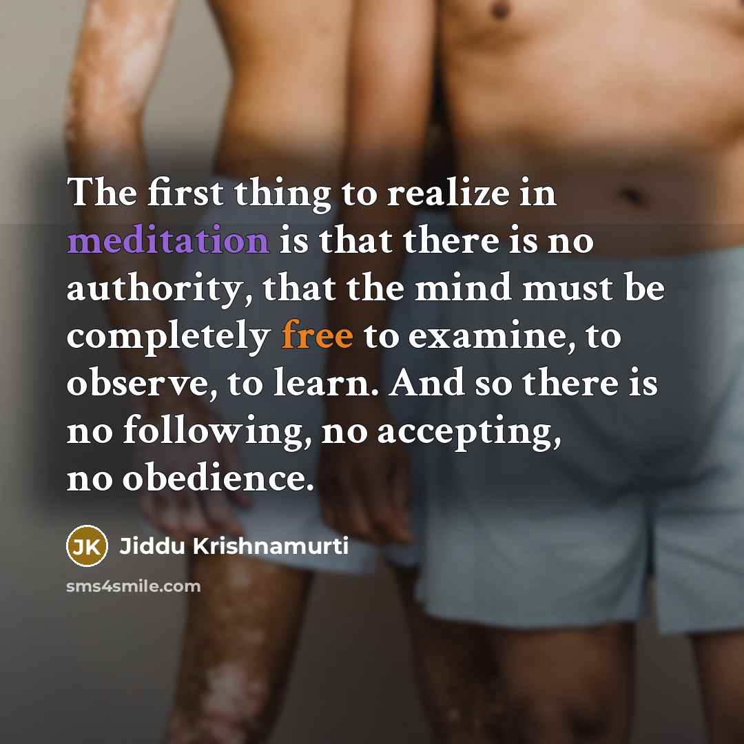 “The first thing to realize in meditation is that there is no authority, that the mind must be completely free to examine, to observe, to learn. And so there is no following, no accepting, no obedience.” quote by Jiddu Krishnamurti
