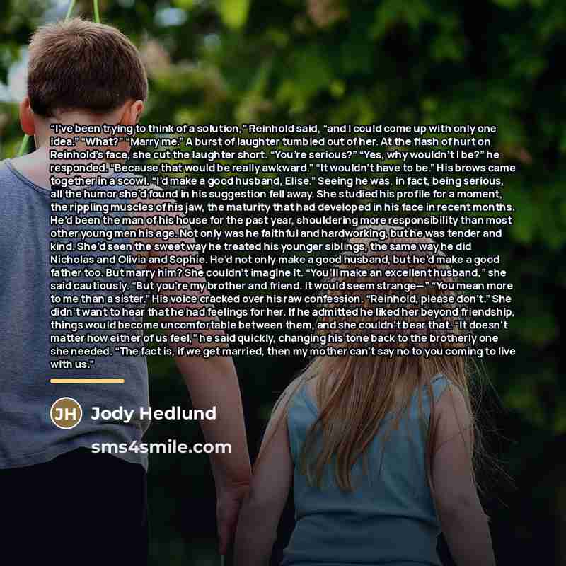 “I’ve been trying to think of a solution,” Reinhold said, “and I could come up with only one idea.” “What?” “Marry me.” A burst of laughter tumbled out of her. At the flash of hurt on Reinhold’s face, she cut the laughter short. “You’re serious?” “Yes, why wouldn’t I be?” he responded. “Because…” quote by Jody Hedlund