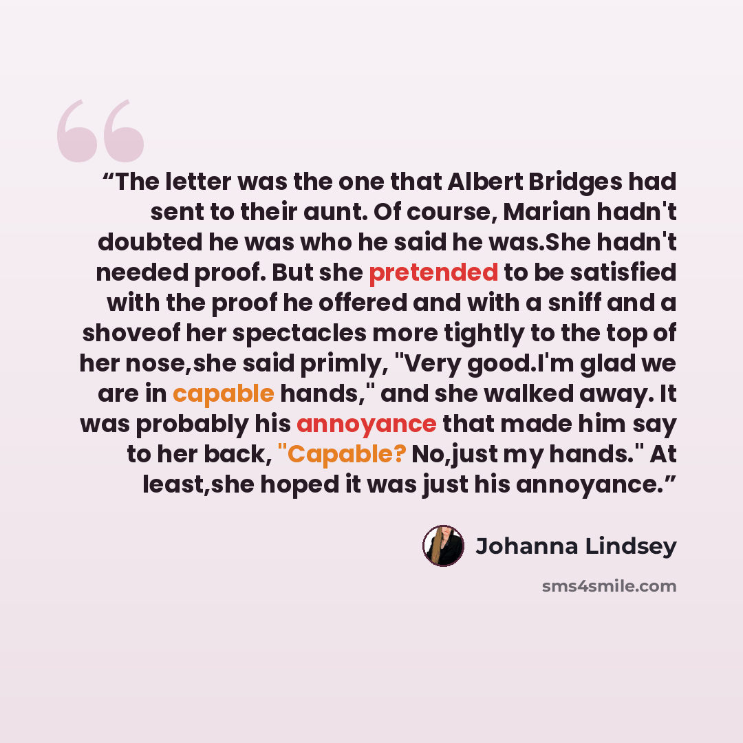 “The letter was the one that Albert Bridges had sent to their aunt. Of course, Marian hadn't doubted he was who he said he was.She hadn't needed proof. But she pretended to be satisfied with the proof he offered and with a sniff and a shoveof her spectacles more tightly to the top of her nose,she…” quote by Johanna Lindsey