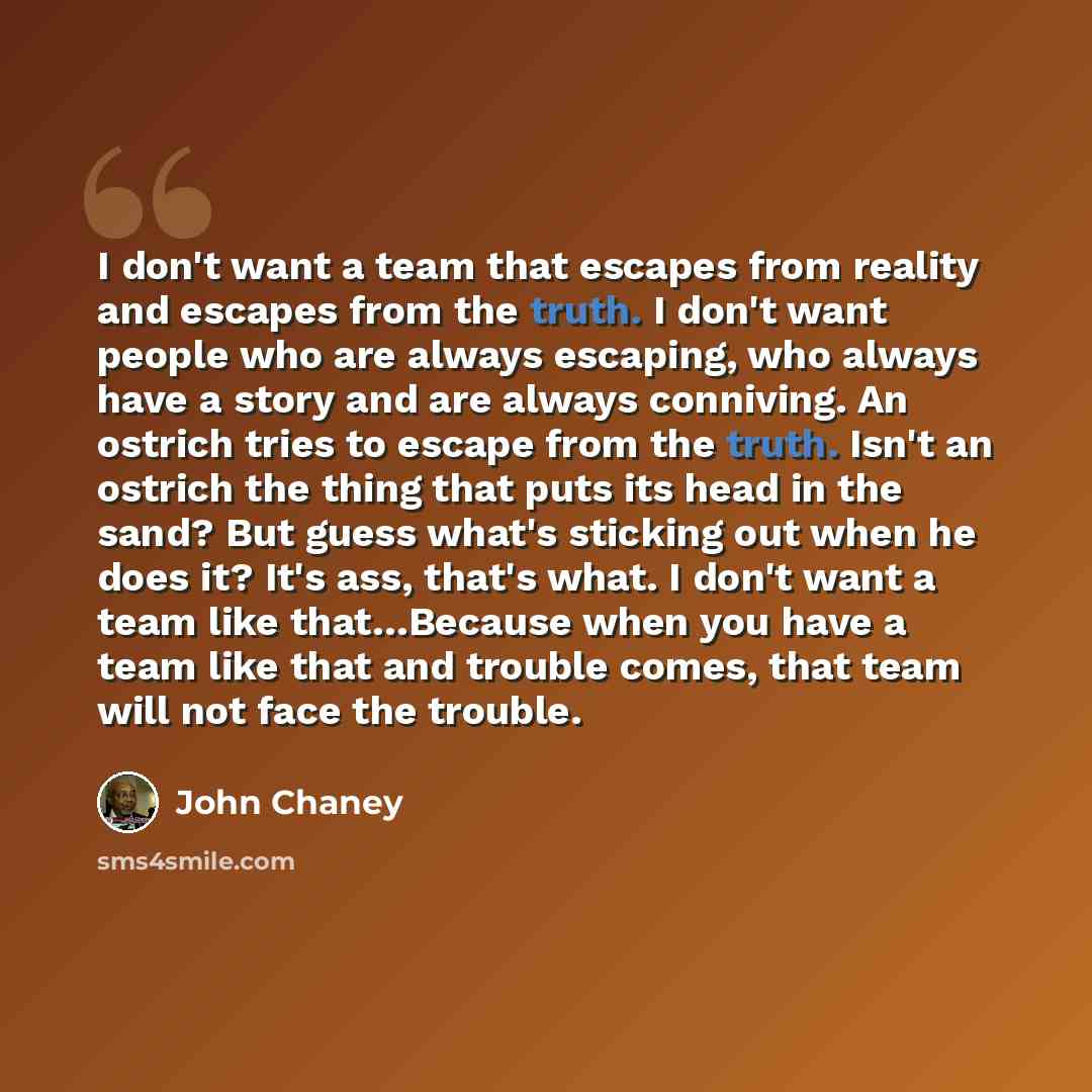 “I don't want a team that escapes from reality and escapes from the truth. I don't want people who are always escaping, who always have a story and are always conniving. An ostrich tries to escape from the truth. Isn't an ostrich the thing that puts its head in the sand? But guess what's sticking…” quote by John Chaney