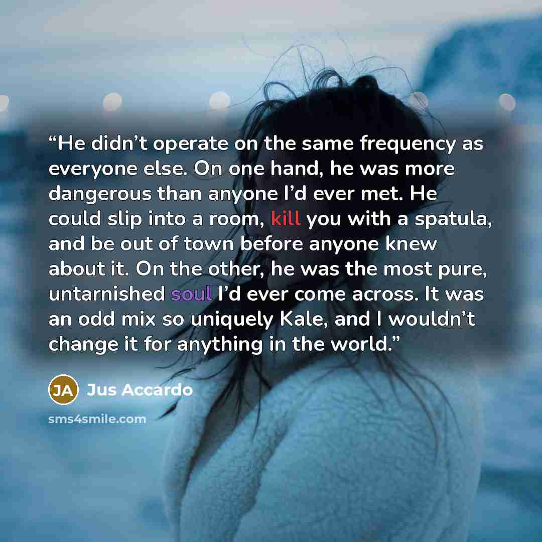 “He didn’t operate on the same frequency as everyone else. On one hand, he was more dangerous than anyone I’d ever met. He could slip into a room, kill you with a spatula, and be out of town before anyone knew about it. On the other, he was the most pure, untarnished soul I’d ever come across. It…” quote by Jus Accardo