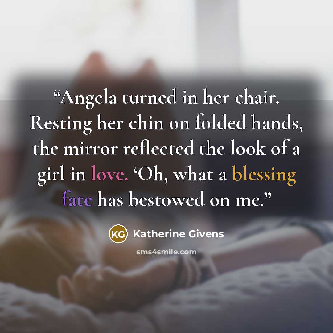 “Angela turned in her chair. Resting her chin on folded hands, the mirror reflected the look of a girl in love. ‘Oh, what a blessing fate has bestowed on me.” quote by Katherine Givens
