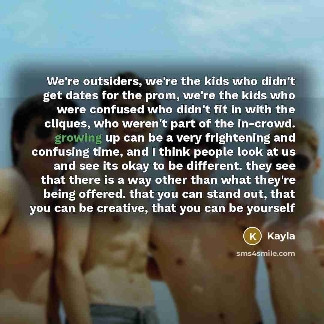 “We're outsiders, we're the kids who didn't get dates for the prom, we're the kids who were confused who didn't fit in with the cliques, who weren't part of the in-crowd. growing up can be a very frightening and confusing time, and I think people look at us and see its okay to be different. they…” quote by Kayla