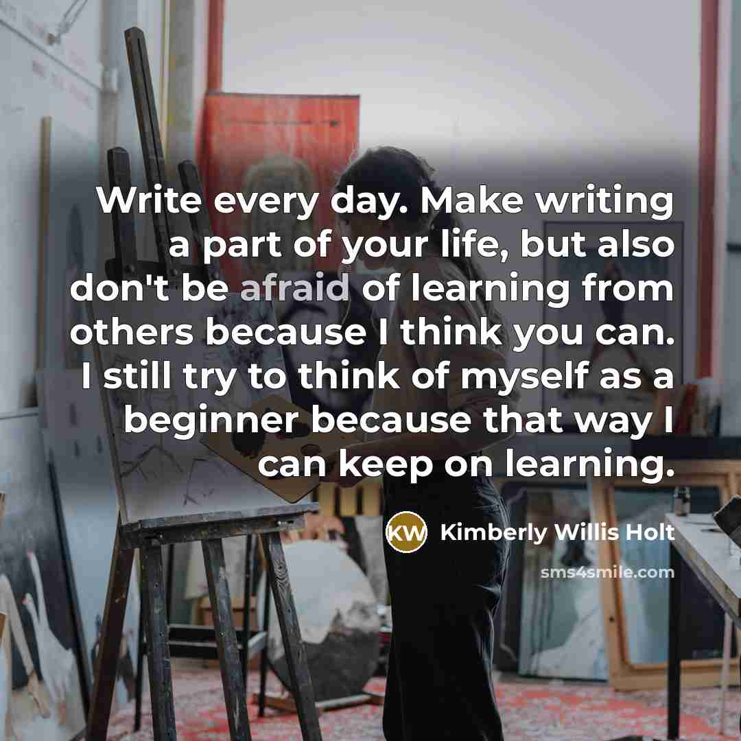 “Write every day. Make writing a part of your life, but also don't be afraid of learning from others because I think you can. I still try to think of myself as a beginner because that way I can keep on learning.” quote by Kimberly Willis Holt