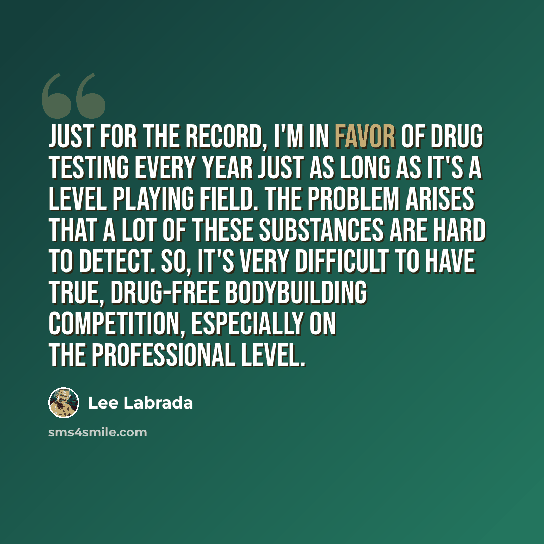 “Just for the record, I'm in favor of drug testing EVERY year just as long as it's a level playing field. The problem arises that a lot of these substances are hard to detect. So, it's very difficult to have true, drug-free bodybuilding competition, especially on the professional level.” quote by Lee Labrada