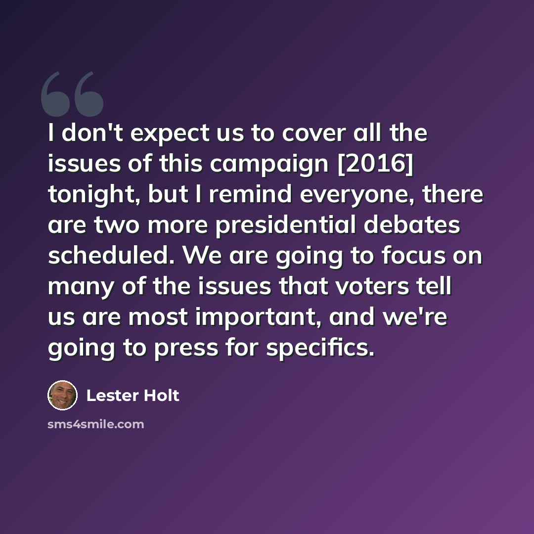 “I don't expect us to cover all the issues of this campaign [2016] tonight, but I remind everyone, there are two more presidential debates scheduled. We are going to focus on many of the issues that voters tell us are most important, and we're going to press for specifics.” quote by Lester Holt