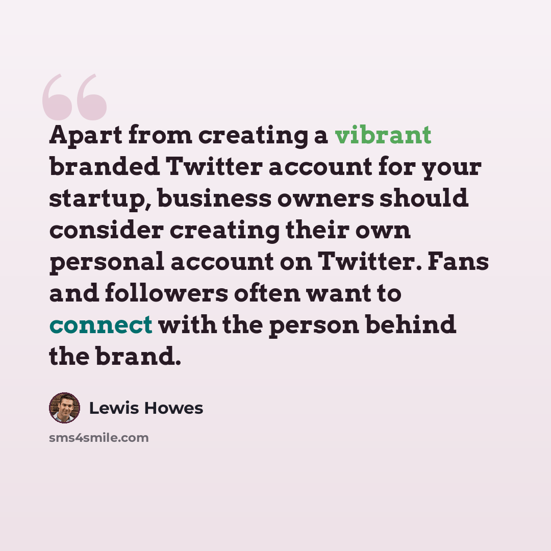 “Apart from creating a vibrant branded Twitter account for your startup, business owners should consider creating their own personal account on Twitter. Fans and followers often want to connect with the person behind the brand.” quote by Lewis Howes