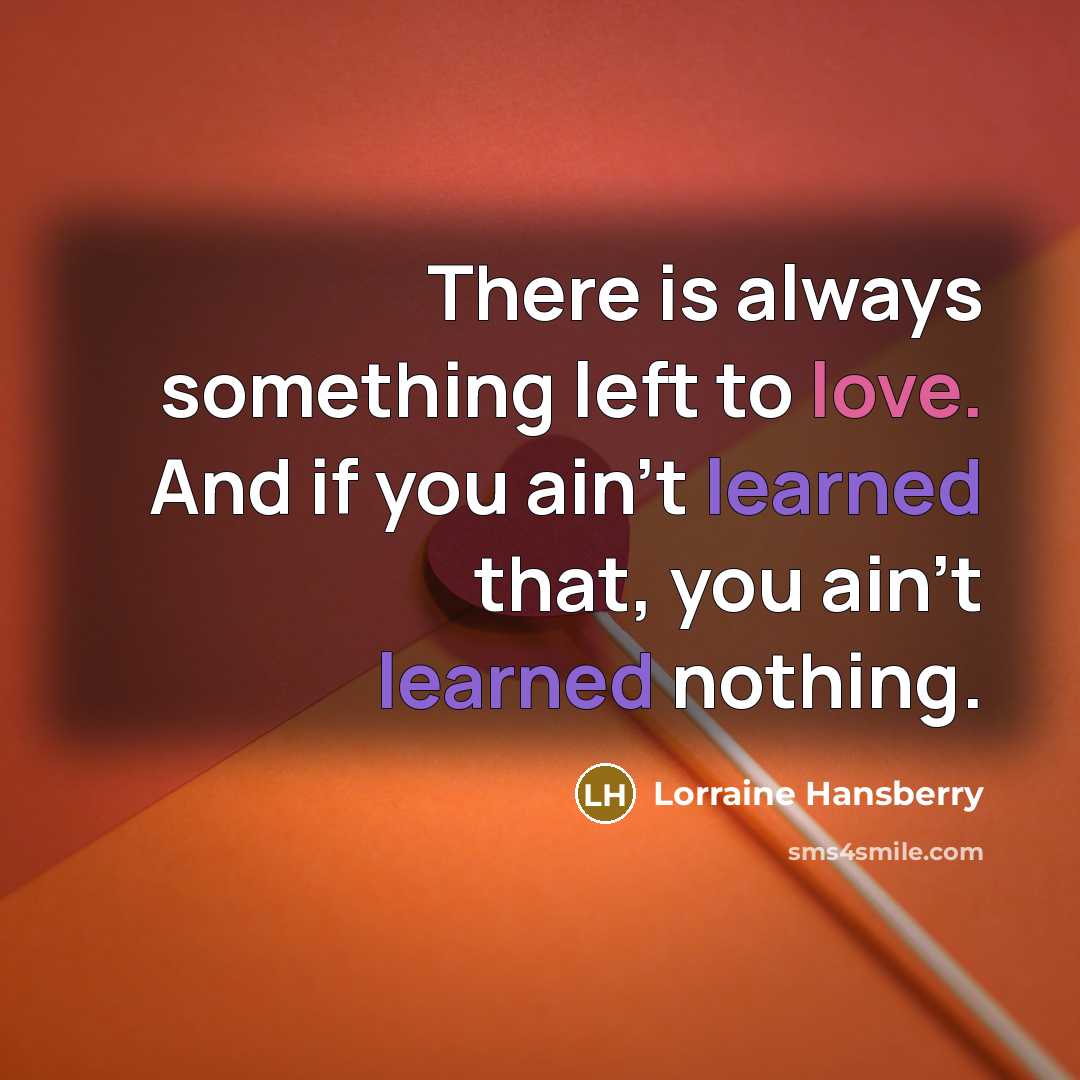 “There is always something left to love. And if you ain't learned that, you ain't learned nothing.” quote by Lorraine Hansberry