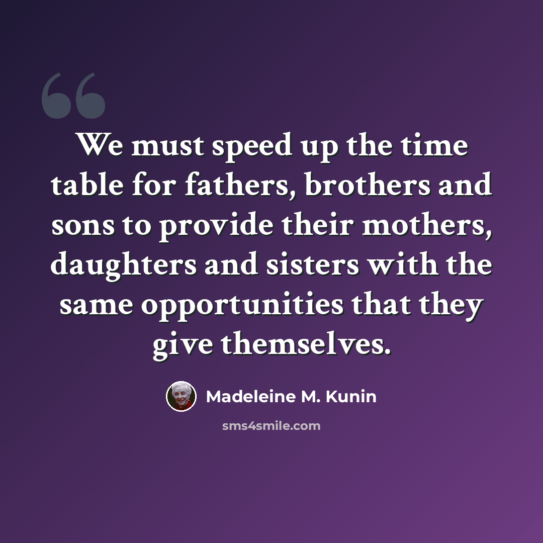“We must speed up the time table for fathers, brothers and sons to provide their mothers, daughters and sisters with the same opportunities that they give themselves.” quote by Madeleine M. Kunin