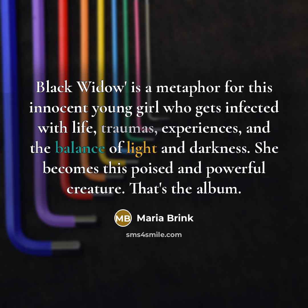 “Black Widow' is a metaphor for this innocent young girl who gets infected with life, traumas, experiences, and the balance of light and darkness. She becomes this poised and powerful creature. That's the album.” quote by Maria Brink