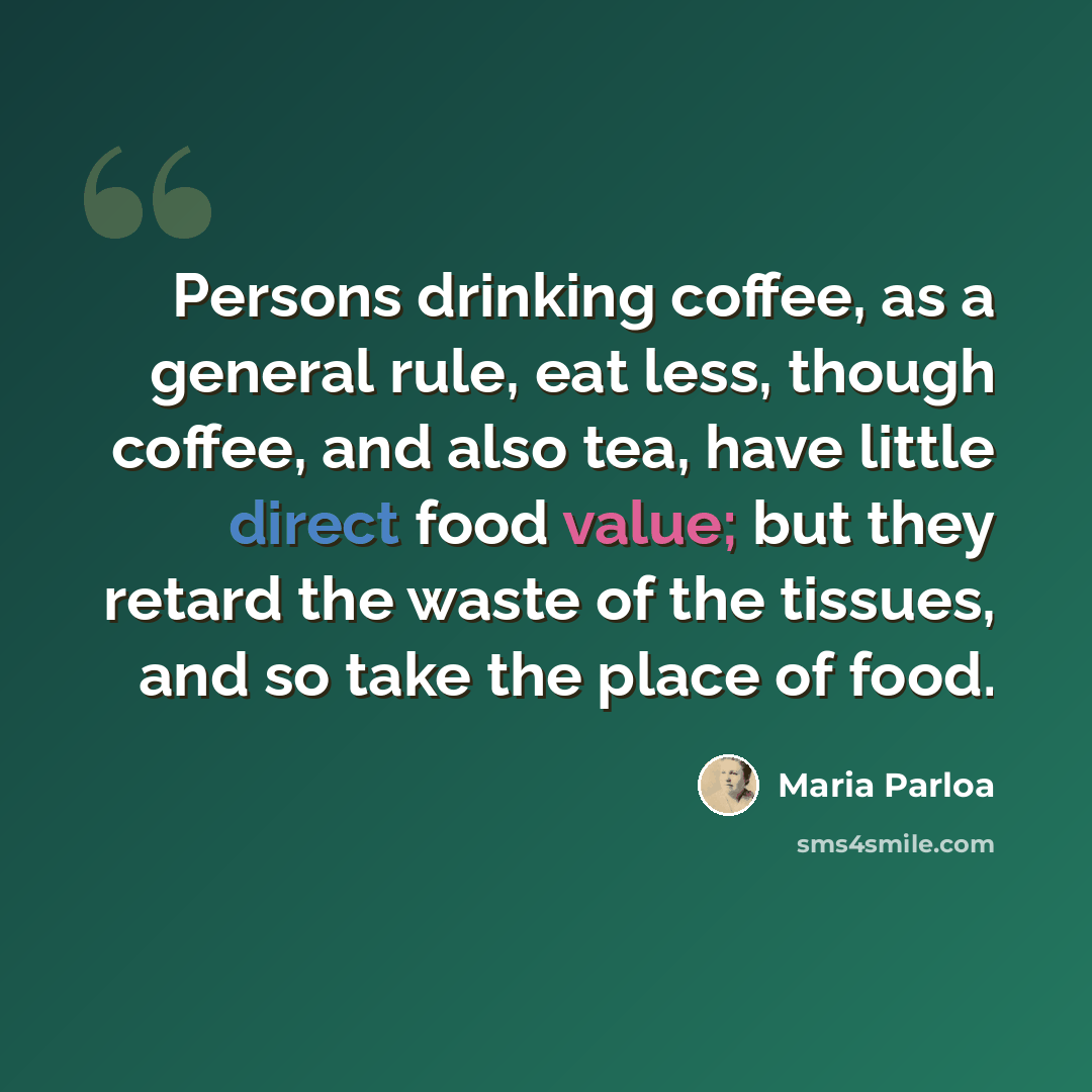 “Persons drinking coffee, as a general rule, eat less, though coffee, and also tea, have little direct food value; but they retard the waste of the tissues, and so take the place of food.” quote by Maria Parloa