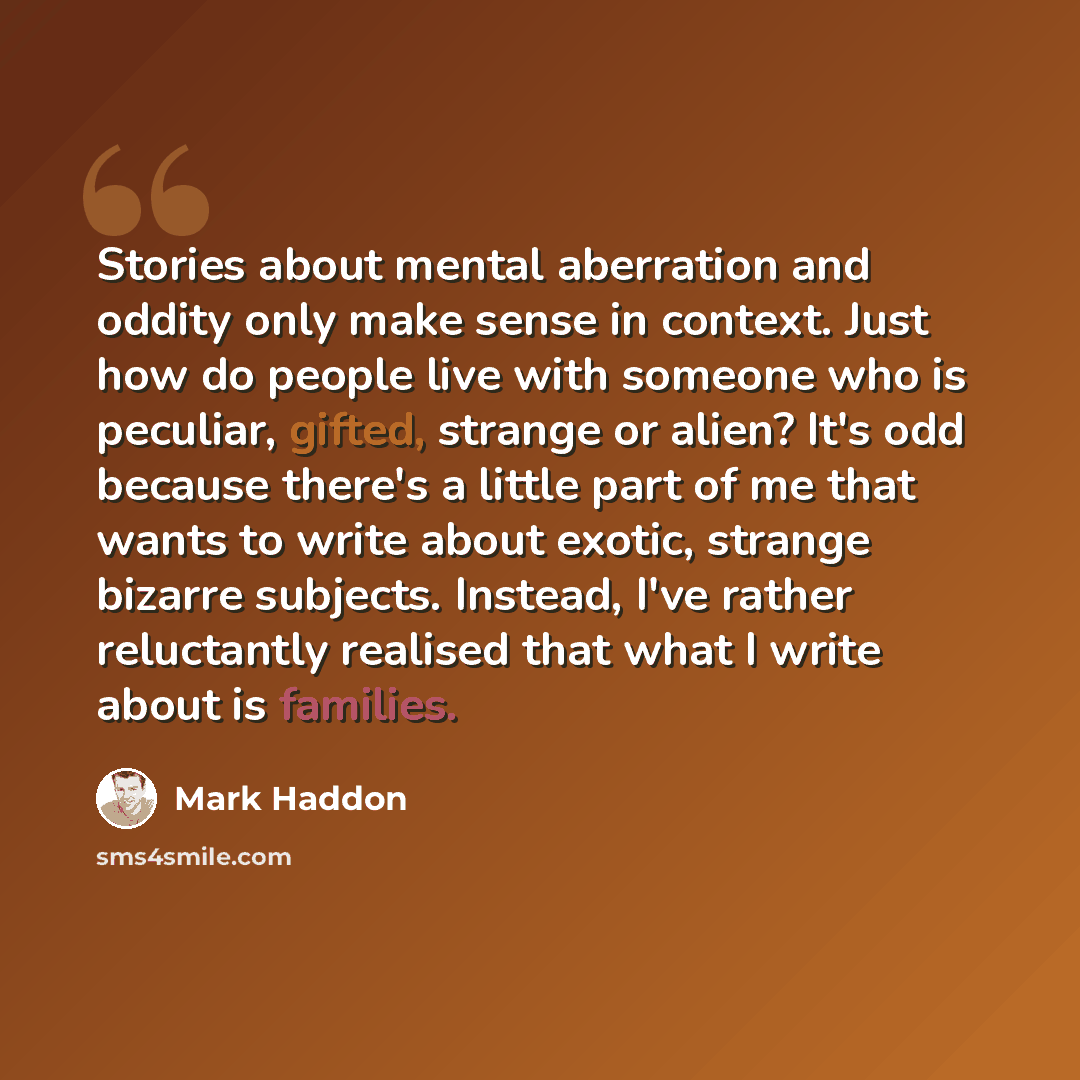 “Stories about mental aberration and oddity only make sense in context. Just how do people live with someone who is peculiar, gifted, strange or alien? It's odd because there's a little part of me that wants to write about exotic, strange bizarre subjects. Instead, I've rather reluctantly realised…” quote by Mark Haddon
