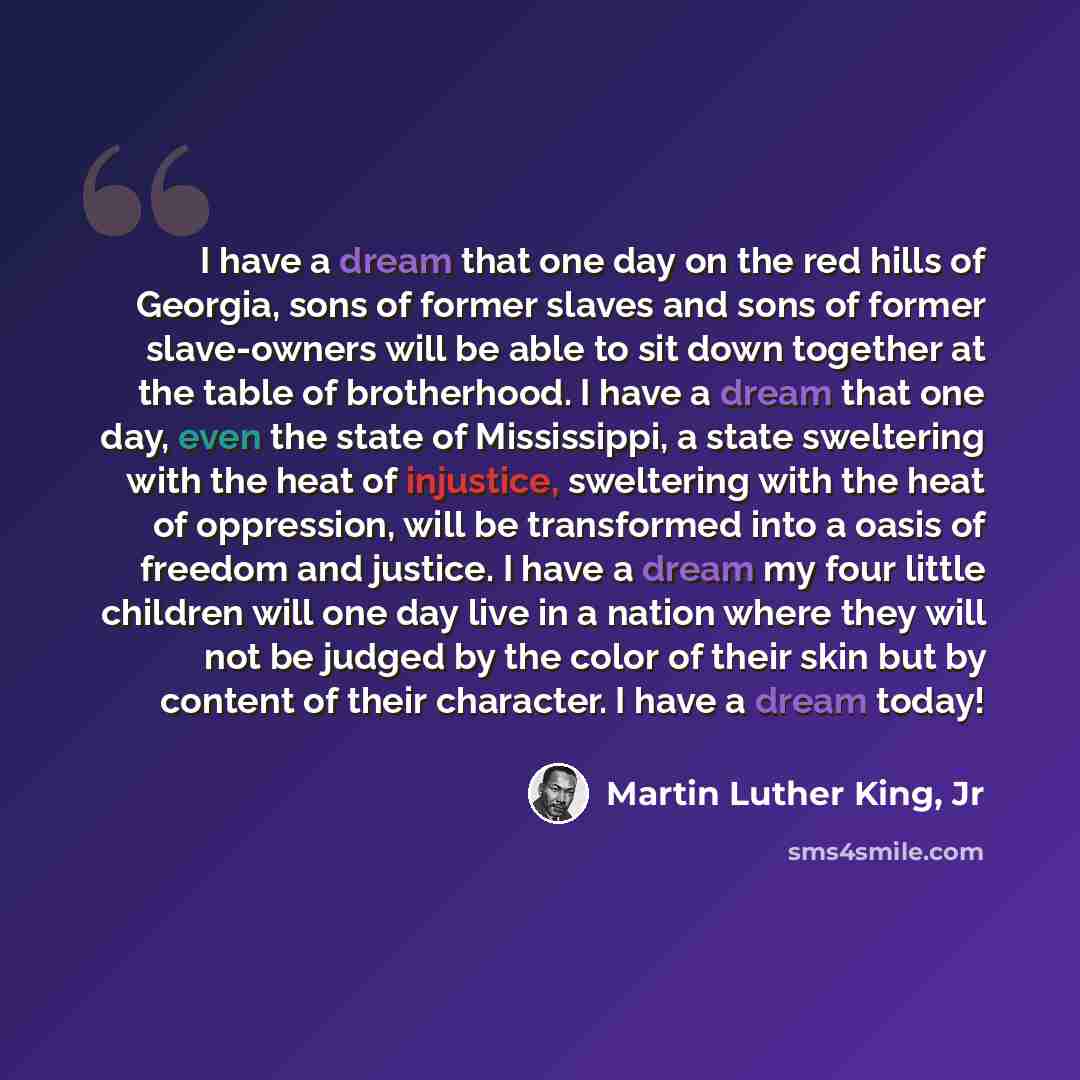 “I have a dream that one day on the red hills of Georgia, sons of former slaves and sons of former slave-owners will be able to sit down together at the table of brotherhood. I have a dream that one day, even the state of Mississippi, a state sweltering with the heat of injustice, sweltering with…” quote by Martin Luther King, Jr