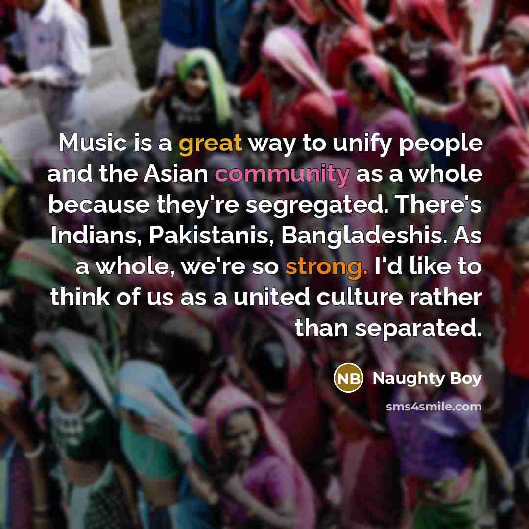 “Music is a great way to unify people and the Asian community as a whole because they're segregated. There's Indians, Pakistanis, Bangladeshis. As a whole, we're so strong. I'd like to think of us as a united culture rather than separated.” quote by Naughty Boy