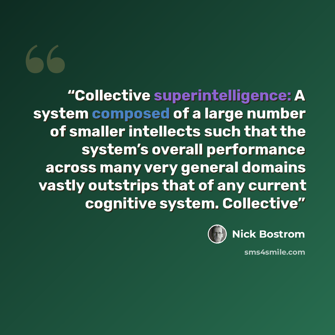 “Collective superintelligence: A system composed of a large number of smaller intellects such that the system’s overall performance across many very general domains vastly outstrips that of any current cognitive system. Collective” quote by Nick Bostrom