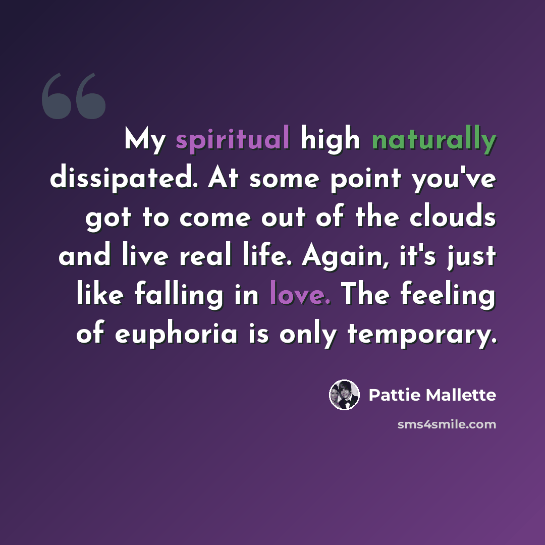 “My spiritual high naturally dissipated. At some point you've got to come out of the clouds and live real life. Again, it's just like falling in love. The feeling of euphoria is only temporary.” quote by Pattie Mallette