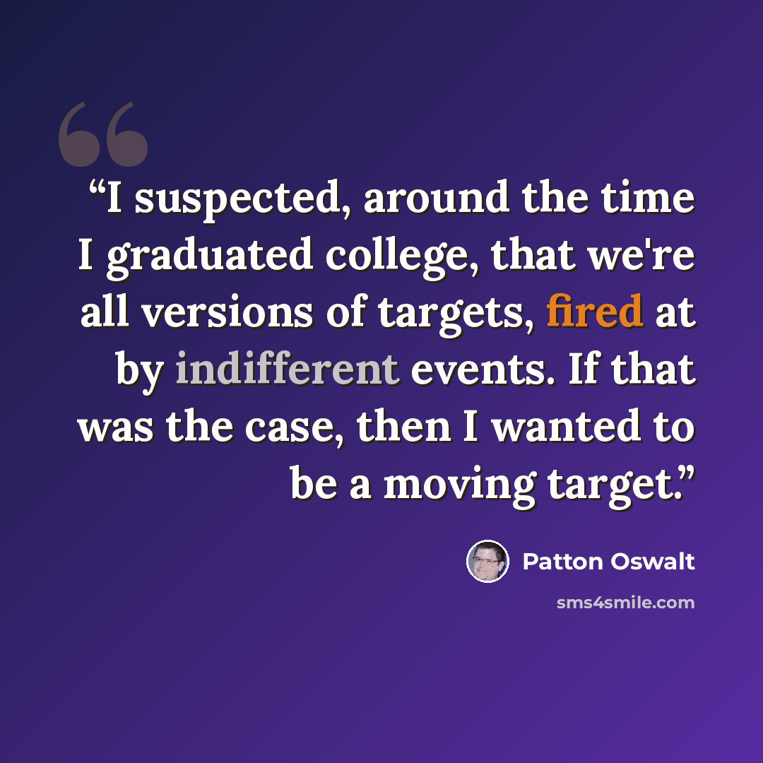 “I suspected, around the time I graduated college, that we're all versions of targets, fired at by indifferent events. If that was the case, then I wanted to be a moving target.” quote by Patton Oswalt