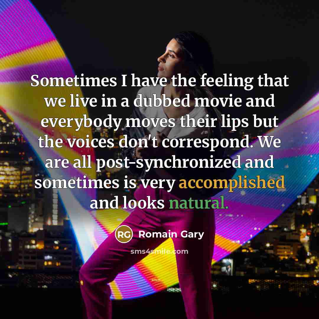 “Sometimes I have the feeling that we live in a dubbed movie and everybody moves their lips but the voices don't correspond. We are all post-synchronized and sometimes is very accomplished and looks natural.” quote by Romain Gary