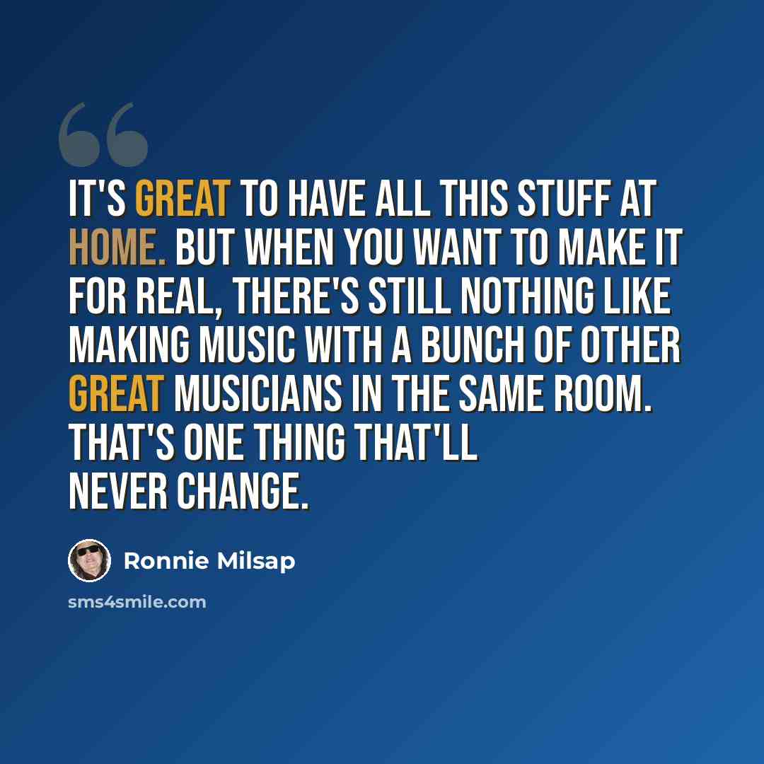 “It's great to have all this stuff at home. But when you want to make it for real, there's still nothing like making music with a bunch of other great musicians in the same room. That's one thing that'll never change.” quote by Ronnie Milsap