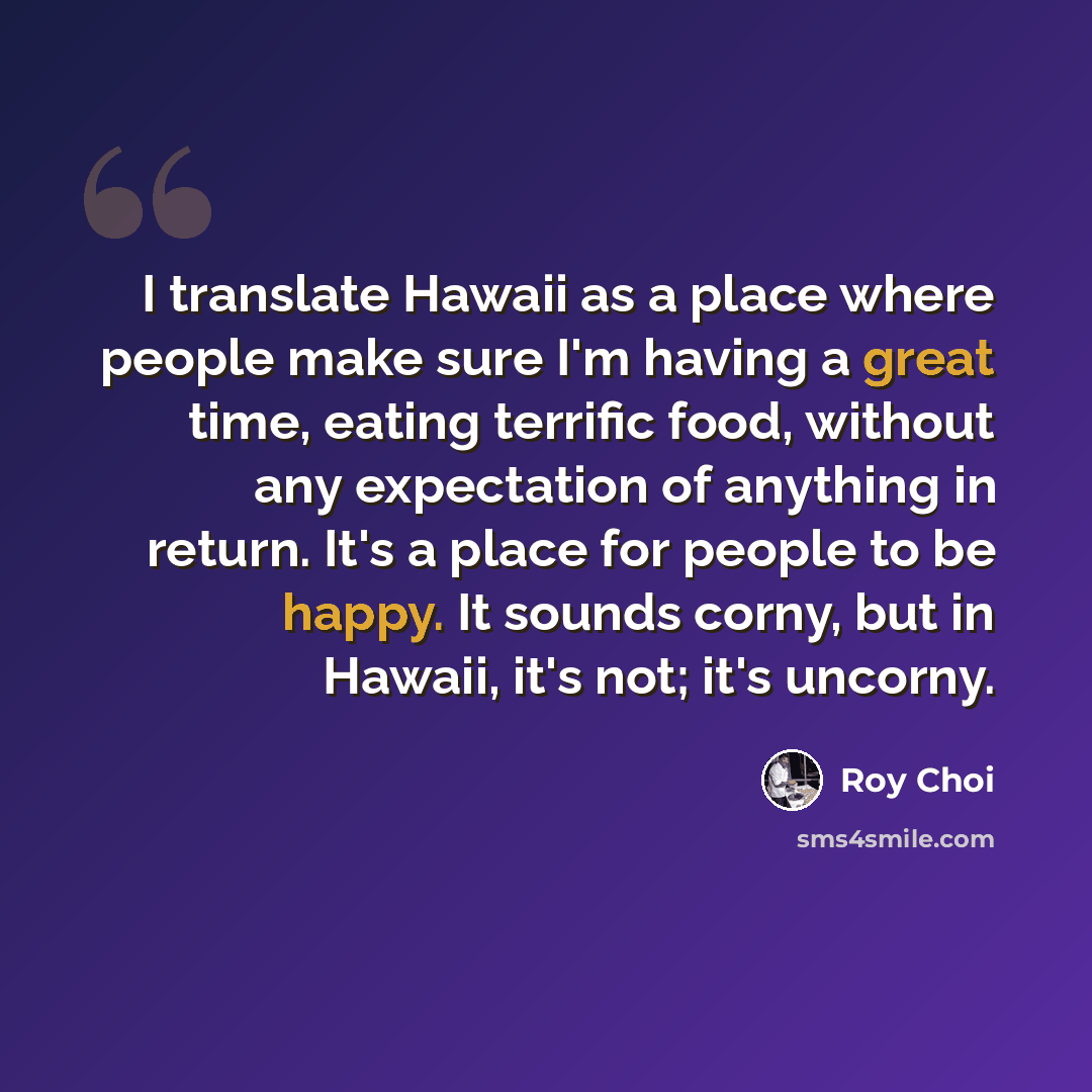 “I translate Hawaii as a place where people make sure I'm having a great time, eating terrific food, without any expectation of anything in return. It's a place for people to be happy. It sounds corny, but in Hawaii, it's not; it's uncorny.” quote by Roy Choi